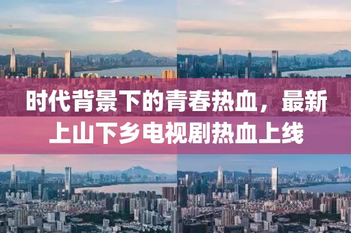 時代背景下的青春熱血，最新上山下鄉(xiāng)電視劇熱血上線