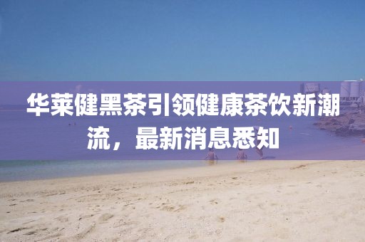 華萊健黑茶引領健康茶飲新潮流，最新消息悉知