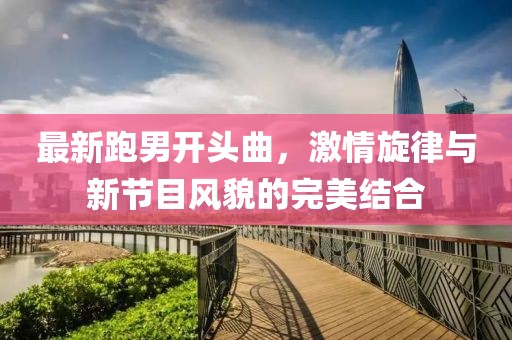 最新跑男開頭曲，激情旋律與新節(jié)目風貌的完美結合
