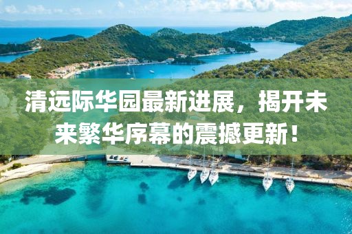 清遠際華園最新進展，揭開未來繁華序幕的震撼更新！