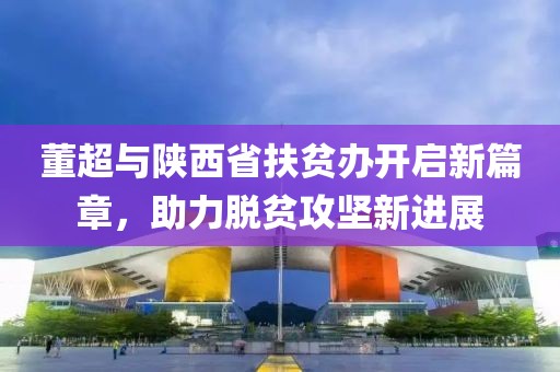 董超與陜西省扶貧辦開(kāi)啟新篇章，助力脫貧攻堅(jiān)新進(jìn)展