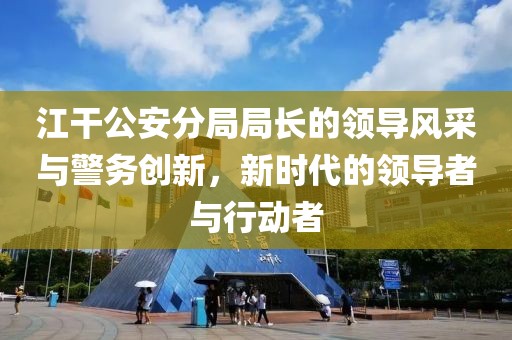 江干公安分局局長(zhǎng)的領(lǐng)導(dǎo)風(fēng)采與警務(wù)創(chuàng)新，新時(shí)代的領(lǐng)導(dǎo)者與行動(dòng)者