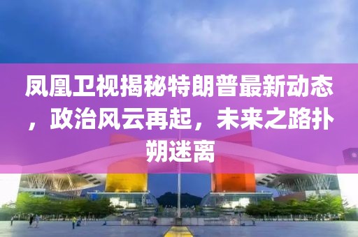 鳳凰衛(wèi)視揭秘特朗普最新動態(tài)，政治風(fēng)云再起，未來之路撲朔迷離