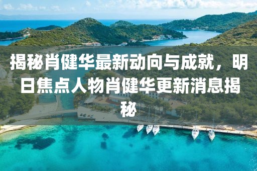 揭秘肖健華最新動向與成就，明日焦點人物肖健華更新消息揭秘