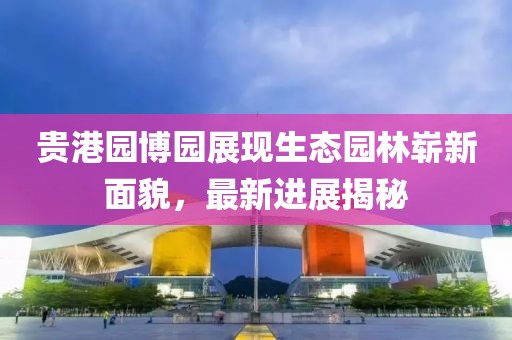 貴港園博園展現(xiàn)生態(tài)園林嶄新面貌，最新進(jìn)展揭秘