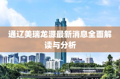 通遼美瑞龍源最新消息全面解讀與分析