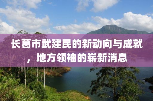 長葛市武建民的新動向與成就，地方領袖的嶄新消息