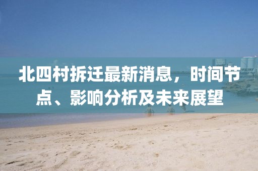 北四村拆遷最新消息，時間節(jié)點、影響分析及未來展望