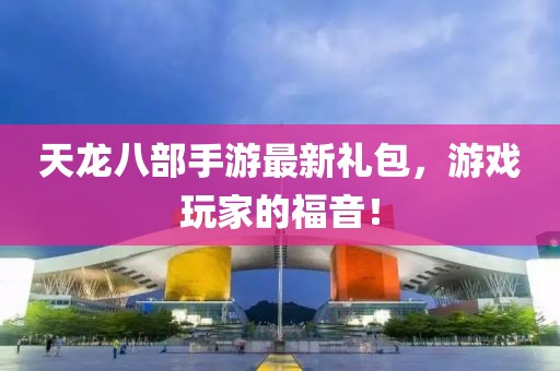 天龍八部手游最新禮包，游戲玩家的福音！