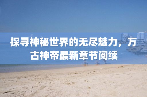 探尋神秘世界的無盡魅力，萬古神帝最新章節(jié)閱續(xù)
