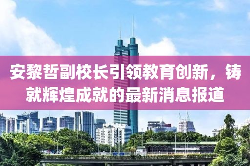 安黎哲副校長引領(lǐng)教育創(chuàng)新，鑄就輝煌成就的最新消息報(bào)道