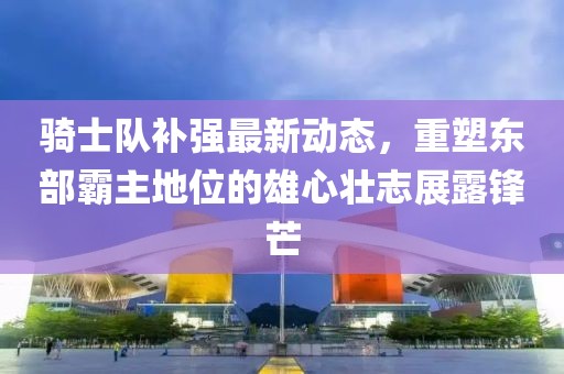 騎士隊(duì)補(bǔ)強(qiáng)最新動(dòng)態(tài)，重塑東部霸主地位的雄心壯志展露鋒芒