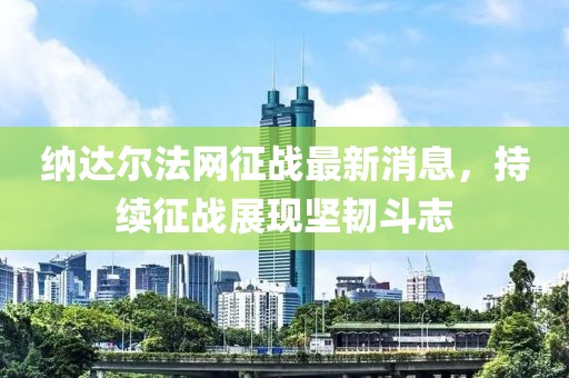 納達爾法網(wǎng)征戰(zhàn)最新消息，持續(xù)征戰(zhàn)展現(xiàn)堅韌斗志