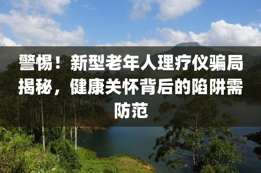 警惕！新型老年人理療儀騙局揭秘，健康關(guān)懷背后的陷阱需防范
