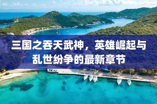 三國之吞天武神，英雄崛起與亂世紛爭的最新章節(jié)
