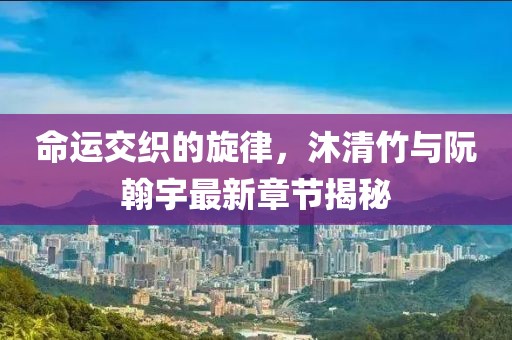 命運交織的旋律，沐清竹與阮翰宇最新章節(jié)揭秘