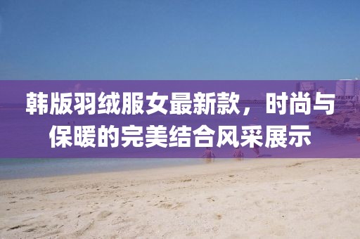 韓版羽絨服女最新款，時(shí)尚與保暖的完美結(jié)合風(fēng)采展示
