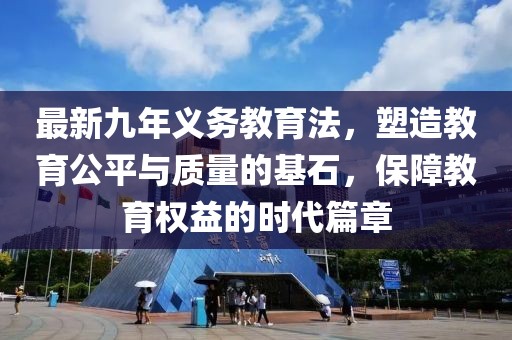 最新九年義務(wù)教育法，塑造教育公平與質(zhì)量的基石，保障教育權(quán)益的時代篇章