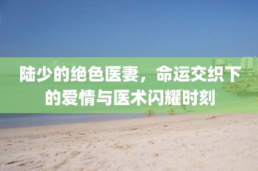 陸少的絕色醫(yī)妻，命運(yùn)交織下的愛情與醫(yī)術(shù)閃耀時(shí)刻