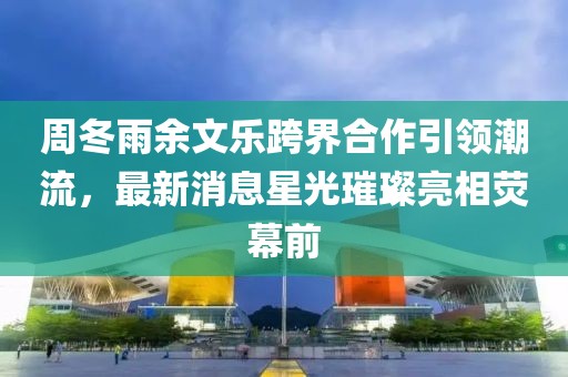 周冬雨余文樂跨界合作引領(lǐng)潮流，最新消息星光璀璨亮相熒幕前