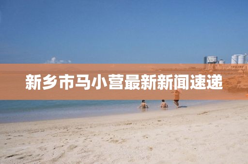 新鄉(xiāng)市馬小營最新新聞速遞