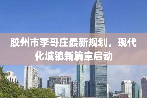 膠州市李哥莊最新規(guī)劃，現(xiàn)代化城鎮(zhèn)新篇章啟動(dòng)