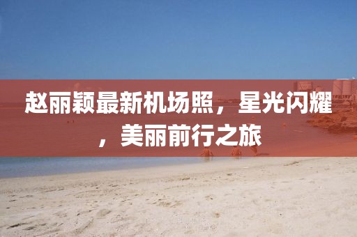趙麗穎最新機場照，星光閃耀，美麗前行之旅