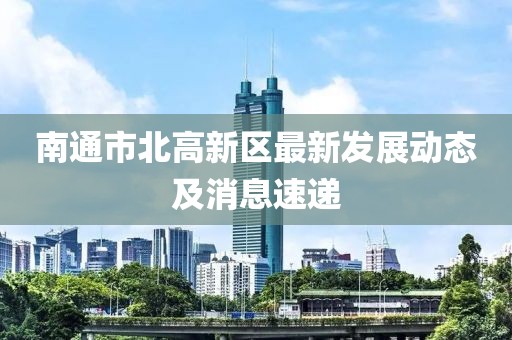 南通市北高新區(qū)最新發(fā)展動態(tài)及消息速遞