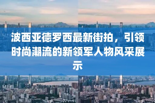 波西亞德羅西最新街拍，引領(lǐng)時(shí)尚潮流的新領(lǐng)軍人物風(fēng)采展示