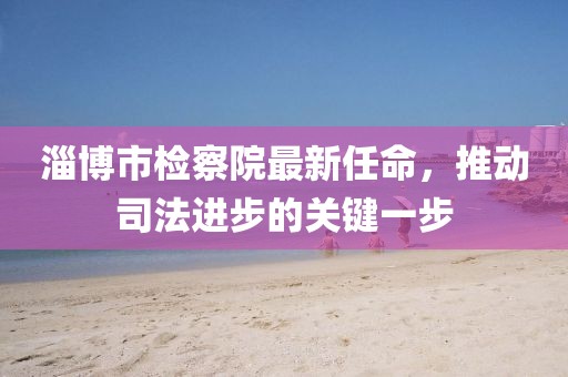 淄博市檢察院最新任命，推動司法進步的關鍵一步