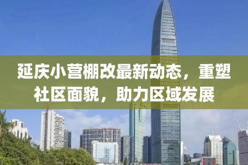 延慶小營棚改最新動態(tài)，重塑社區(qū)面貌，助力區(qū)域發(fā)展