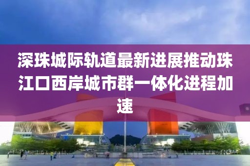 深珠城際軌道最新進(jìn)展推動(dòng)珠江口西岸城市群一體化進(jìn)程加速