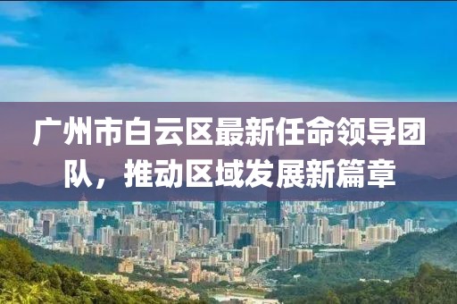 廣州市白云區(qū)最新任命領(lǐng)導(dǎo)團(tuán)隊(duì)，推動(dòng)區(qū)域發(fā)展新篇章