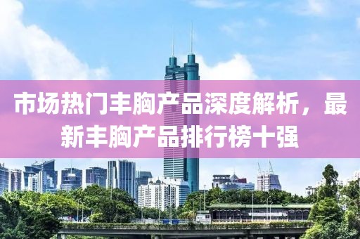市場熱門豐胸產(chǎn)品深度解析，最新豐胸產(chǎn)品排行榜十強(qiáng)
