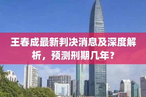 王春成最新判決消息及深度解析，預(yù)測刑期幾年？