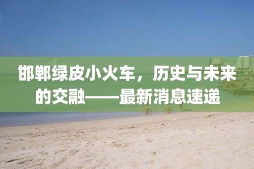 邯鄲綠皮小火車，歷史與未來的交融——最新消息速遞
