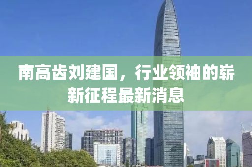 南高齒劉建國，行業(yè)領(lǐng)袖的嶄新征程最新消息