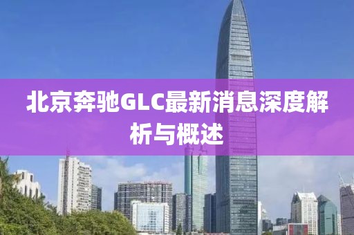 北京奔馳GLC最新消息深度解析與概述