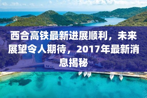 西合高鐵最新進(jìn)展順利，未來(lái)展望令人期待，2017年最新消息揭秘