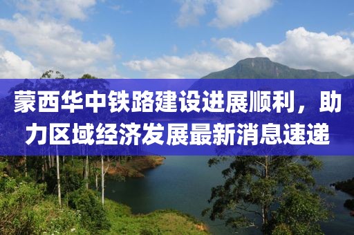 蒙西華中鐵路建設(shè)進(jìn)展順利，助力區(qū)域經(jīng)濟(jì)發(fā)展最新消息速遞