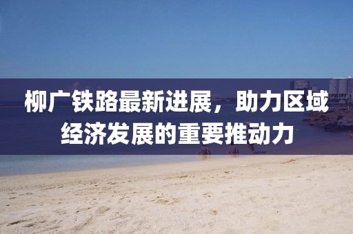 柳廣鐵路最新進展，助力區(qū)域經(jīng)濟發(fā)展的重要推動力