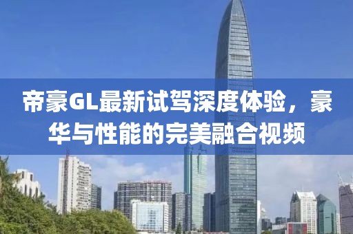 帝豪GL最新試駕深度體驗(yàn)，豪華與性能的完美融合視頻