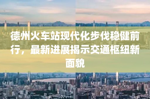 德州火車站現(xiàn)代化步伐穩(wěn)健前行，最新進展揭示交通樞紐新面貌
