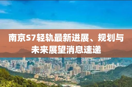 南京S7輕軌最新進展、規(guī)劃與未來展望消息速遞