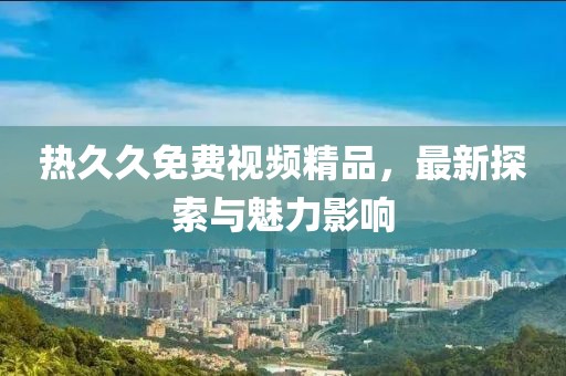 熱久久免費(fèi)視頻精品，最新探索與魅力影響