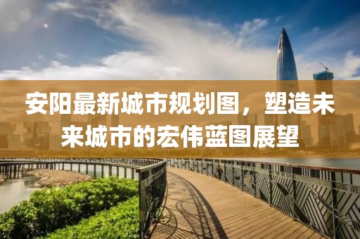 安陽最新城市規(guī)劃圖，塑造未來城市的宏偉藍圖展望