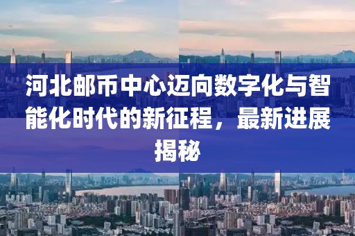 河北郵幣中心邁向數(shù)字化與智能化時(shí)代的新征程，最新進(jìn)展揭秘