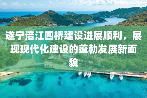 遂寧涪江四橋建設(shè)進展順利，展現(xiàn)現(xiàn)代化建設(shè)的蓬勃發(fā)展新面貌