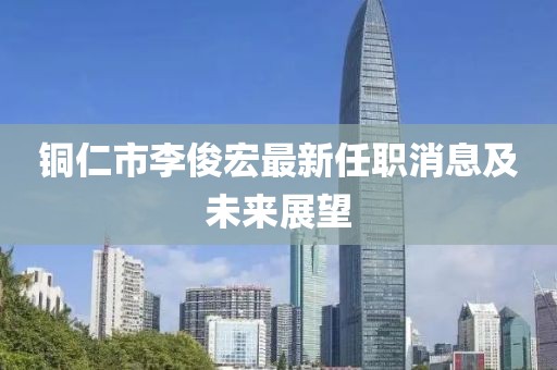 銅仁市李俊宏最新任職消息及未來(lái)展望
