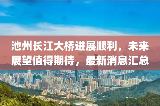 池州長江大橋進展順利，未來展望值得期待，最新消息匯總